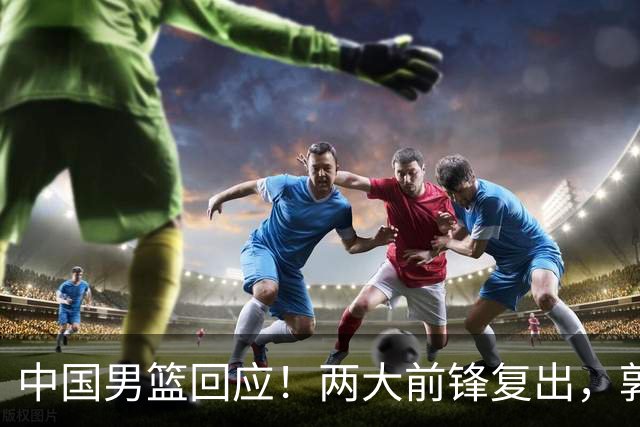 中国男篮回应！两大前锋复出，郭士强压力巨大，杨毅苏群吵起来了